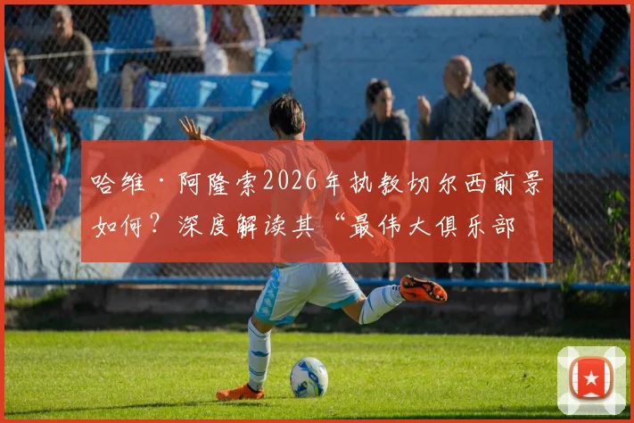 哈维·阿隆索2026年执教切尔西前景如何?深度解读其“最伟大俱乐部”言论与执教可能性