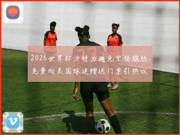 2026世界杯沙特为避免空场尴尬，免费向美国球迷赠送门票引热议