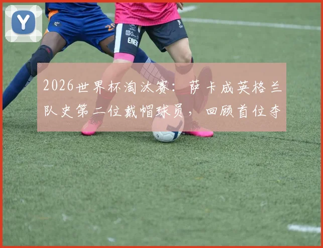 2026世界杯淘汰赛：萨卡成英格兰队史第二位戴帽球员，回顾首位夺冠传奇之路