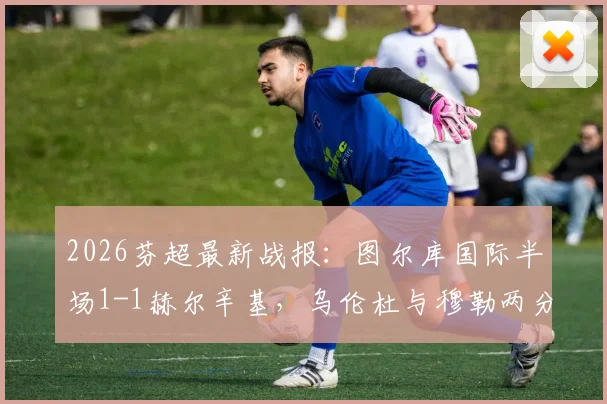 2026芬超最新战报:图尔库国际半场1-1赫尔辛基,乌伦杜与穆勒两分钟对飙进球全程回顾