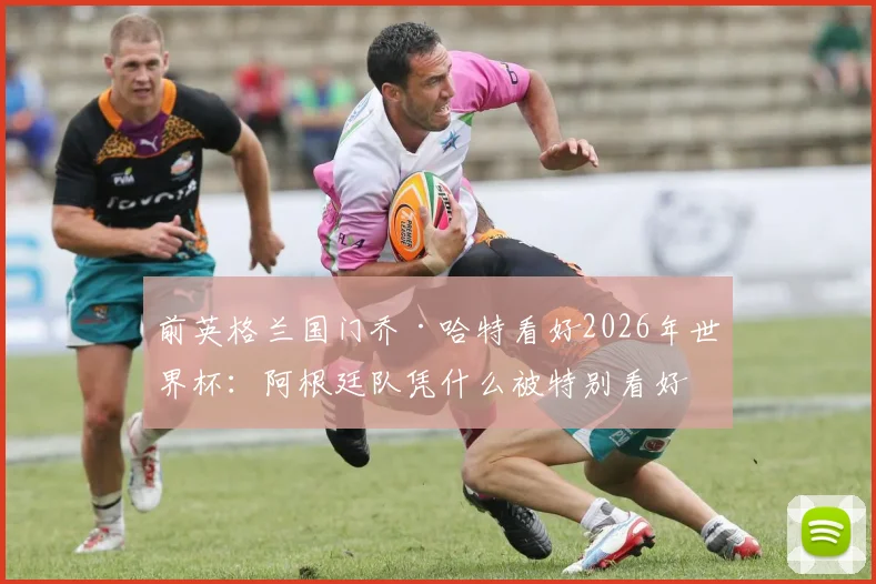 前英格兰国门乔·哈特看好2026年世界杯：阿根廷队凭什么被特别看好？深度解析其夺冠优势