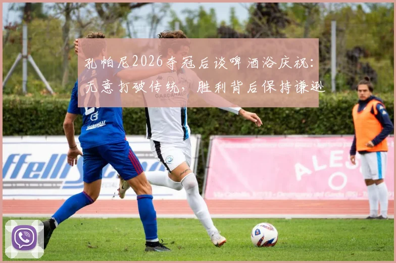 孔帕尼2026夺冠后谈啤酒浴庆祝:无意打破传统,胜利背后保持谦逊冠军心