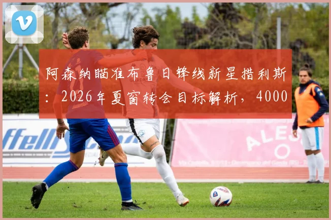 阿森纳瞄准布鲁日锋线新星措利斯：2026年夏窗转会目标解析，4000万欧元身价引关注