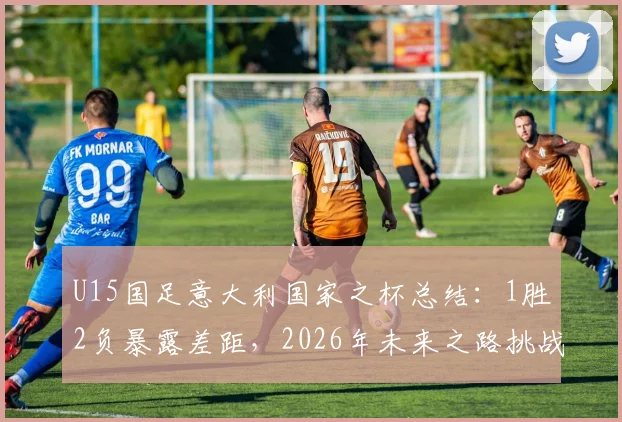 U15国足意大利国家之杯总结：1胜2负暴露差距，2026年未来之路挑战何在？