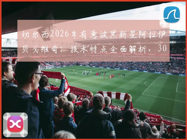 切尔西2026年有意波黑新星阿拉伊贝戈维奇:技术特点全面解析,3000万欧身价是否物有所值?