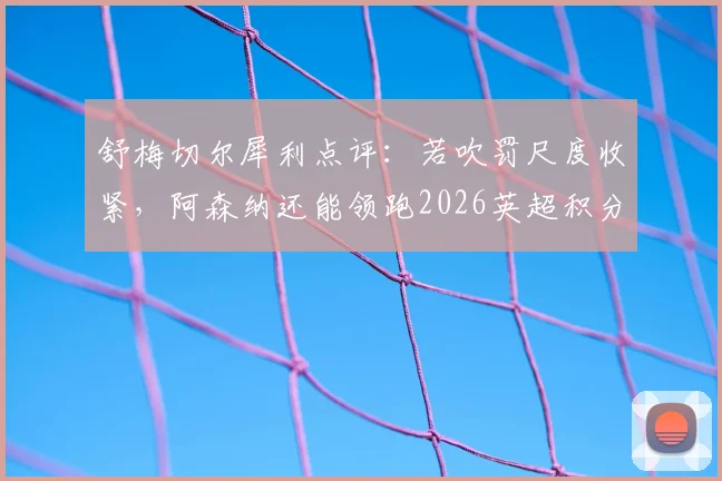 舒梅切尔犀利点评：若吹罚尺度收紧，阿森纳还能领跑2026英超积分榜吗？争议性小动作全解析