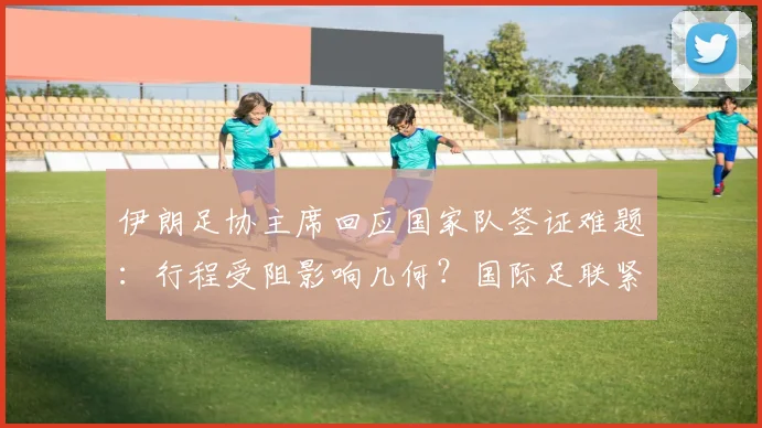 伊朗足协主席回应国家队签证难题：行程受阻影响几何？国际足联紧急开会协调内幕