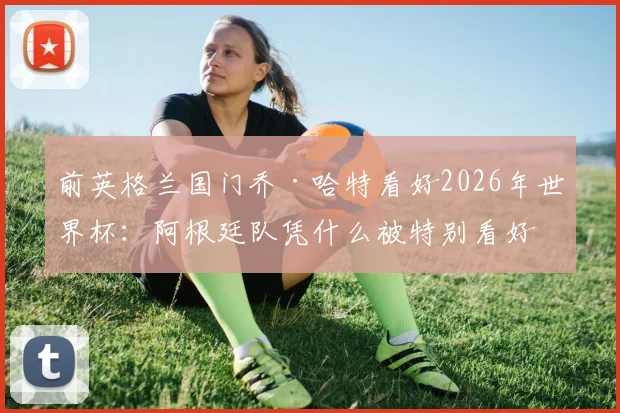 前英格兰国门乔·哈特看好2026年世界杯:阿根廷队凭什么被特别看好?深度解析其夺冠优势
