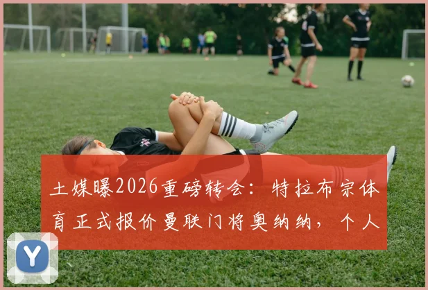 土媒曝2026重磅转会:特拉布宗体育正式报价曼联门将奥纳纳,个人合同已送出,转会可能性分析