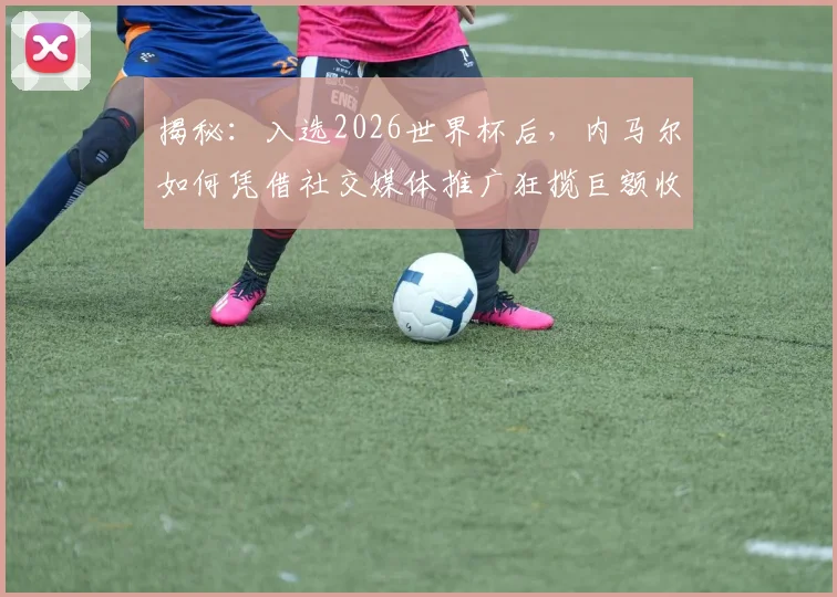 揭秘:入选2026世界杯后,内马尔如何凭借社交媒体推广狂揽巨额收入