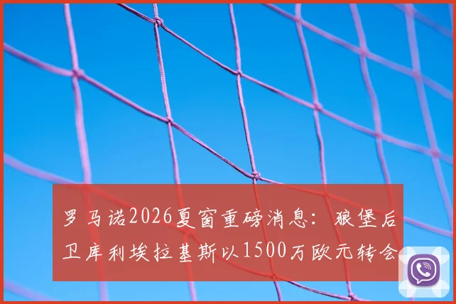 罗马诺2026夏窗重磅消息:狼堡后卫库利埃拉基斯以1500万欧元转会费加盟罗马,新赛季后防实力分析