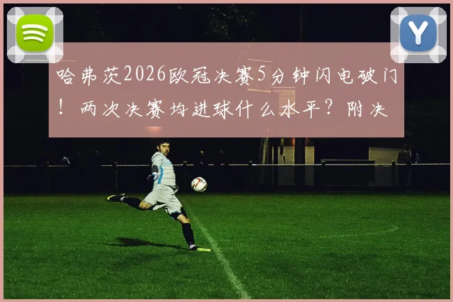 哈弗茨2026欧冠决赛5分钟闪电破门！两次决赛均进球什么水平？附决赛最快进球历史盘点