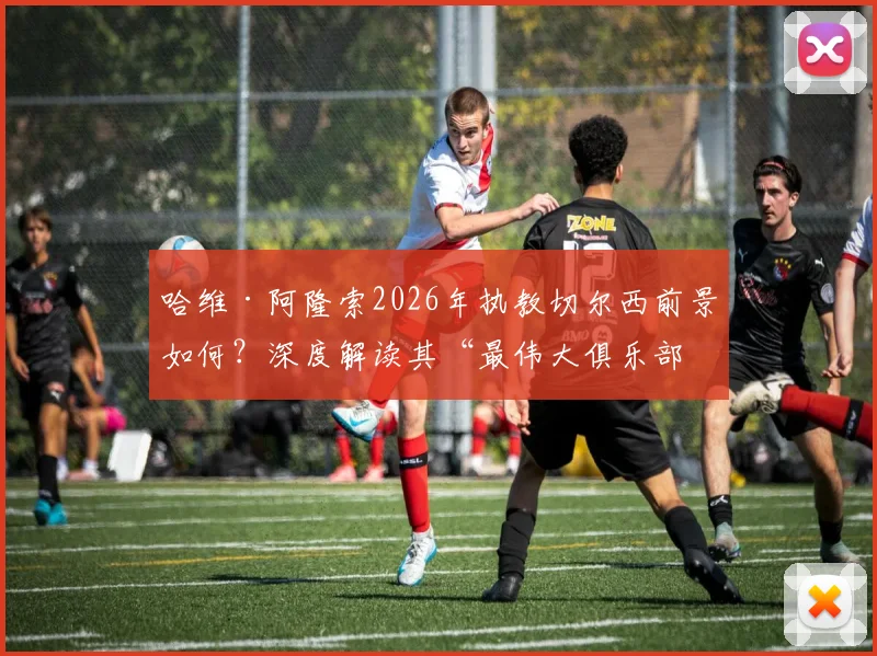 哈维·阿隆索2026年执教切尔西前景如何？深度解读其“最伟大俱乐部”言论与执教可能性
