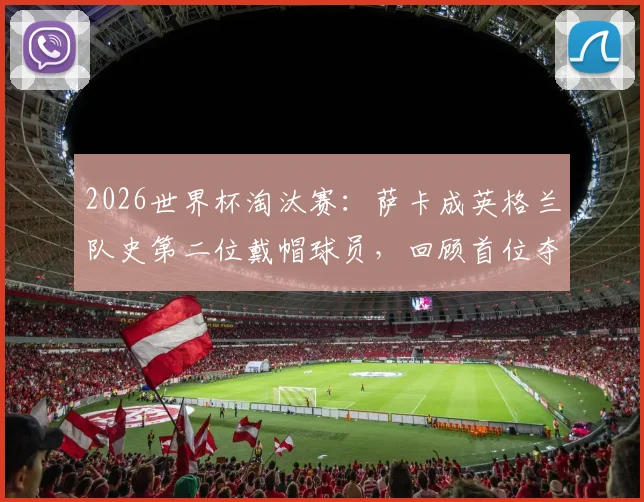 2026世界杯淘汰赛:萨卡成英格兰队史第二位戴帽球员,回顾首位夺冠传奇之路