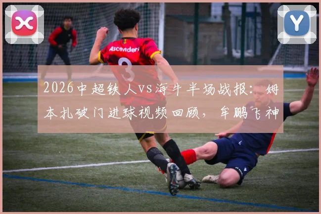2026中超铁人vs海牛半场战报：姆本扎破门进球视频回顾，牟鹏飞神扑集锦守门表现惊艳