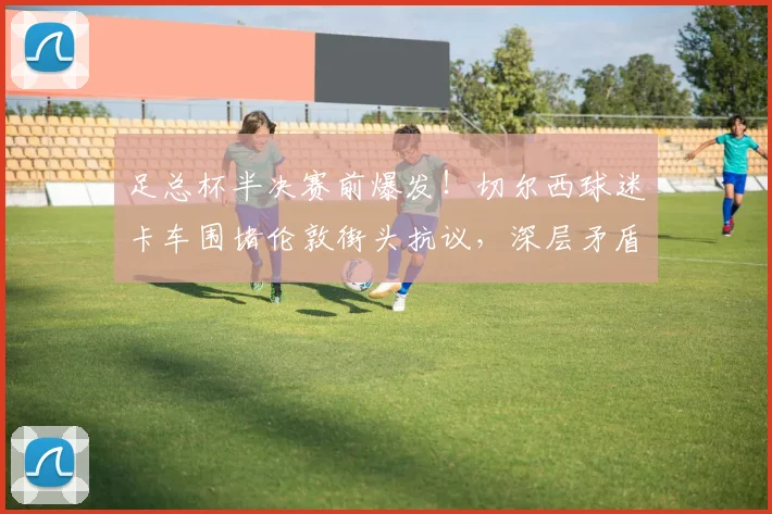 足总杯半决赛前爆发!切尔西球迷卡车围堵伦敦街头抗议,深层矛盾与管理层危机全解析