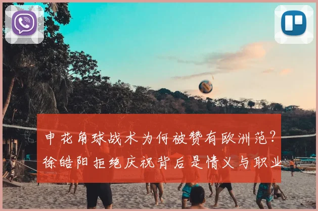 申花角球战术为何被赞有欧洲范?徐皓阳拒绝庆祝背后是情义与职业精神