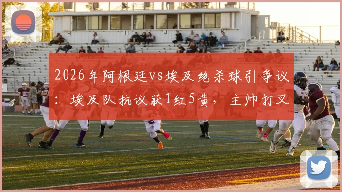 2026年阿根廷vs埃及绝杀球引争议:埃及队抗议获1红5黄,主帅打叉手势成焦点,复盘裁判判罚关键点
