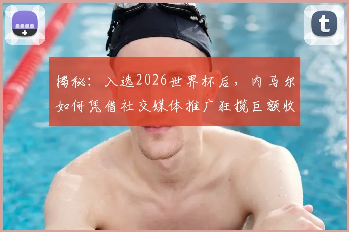揭秘：入选2026世界杯后，内马尔如何凭借社交媒体推广狂揽巨额收入